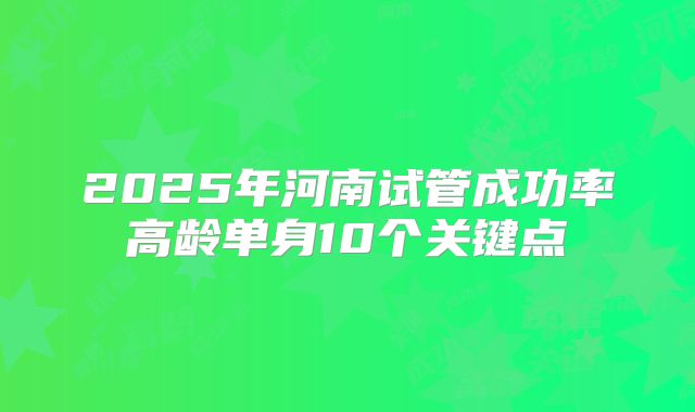 2025年河南试管成功率高龄单身10个关键点