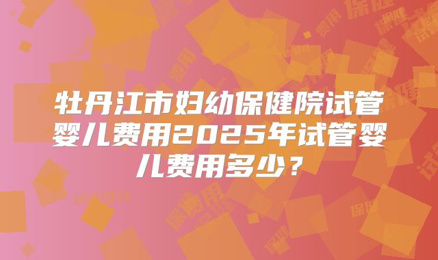 牡丹江市妇幼保健院试管婴儿费用2025年试管婴儿费用多少？