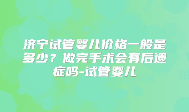 济宁试管婴儿价格一般是多少？做完手术会有后遗症吗-试管婴儿