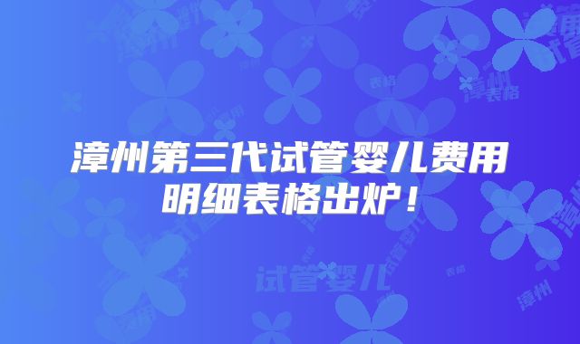 漳州第三代试管婴儿费用明细表格出炉!
