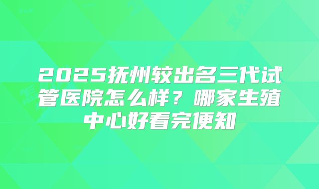 2025抚州较出名三代试管医院怎么样?哪家生殖中心好看完便知