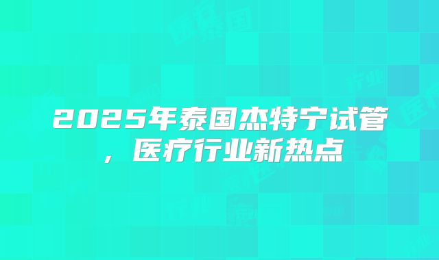 2025年泰国杰特宁试管，医疗行业新热点