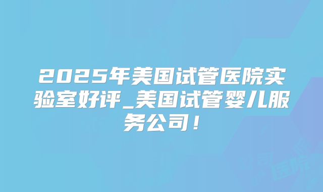 2025年美国试管医院实验室好评_美国试管婴儿服务公司!
