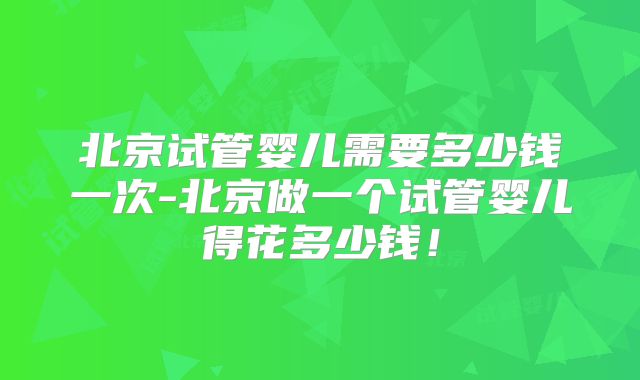 北京试管婴儿需要多少钱一次-北京做一个试管婴儿得花多少钱!