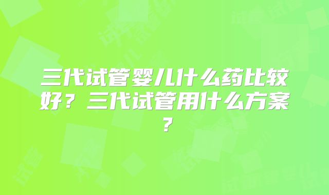 三代试管婴儿什么药比较好？三代试管用什么方案？
