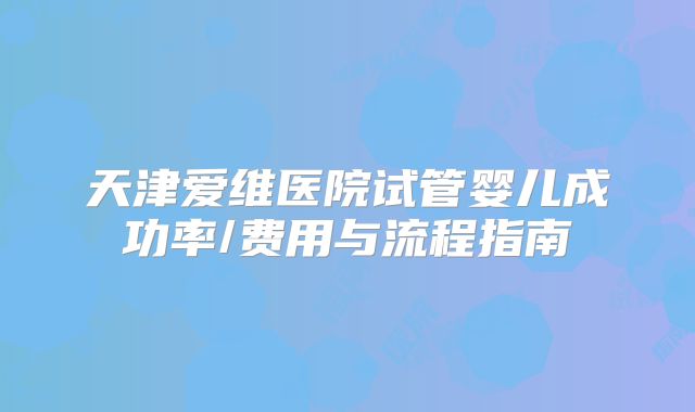 天津爱维医院试管婴儿成功率/费用与流程指南
