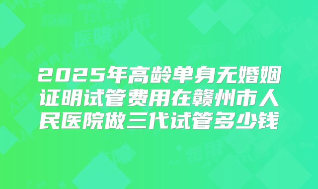 2025年高龄单身无婚姻证明试管费用在赣州市人民医院做三代试管多少钱