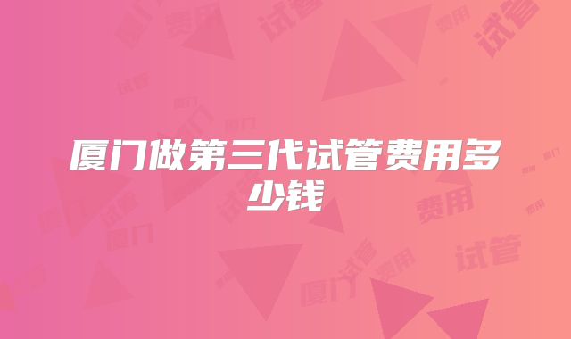 厦门做第三代试管费用多少钱