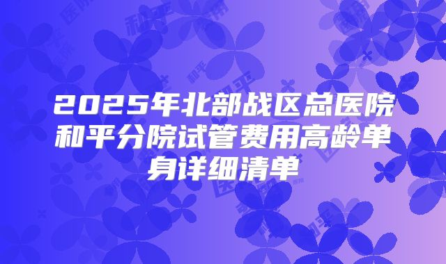 2025年北部战区总医院和平分院试管费用高龄单身详细清单