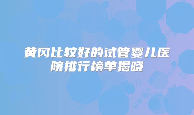 黄冈比较好的试管婴儿医院排行榜单揭晓
