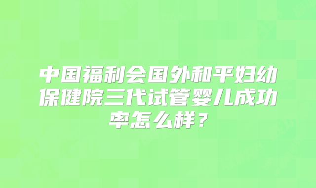 中国福利会国外和平妇幼保健院三代试管婴儿成功率怎么样？