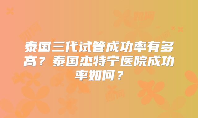 泰国三代试管成功率有多高？泰国杰特宁医院成功率如何？