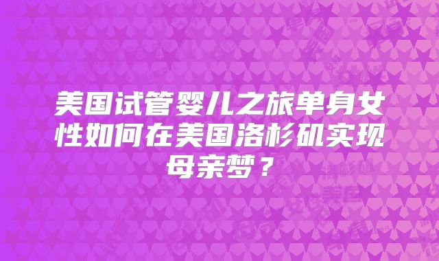 美国试管婴儿之旅单身女性如何在美国洛杉矶实现母亲梦？