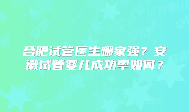 合肥试管医生哪家强？安徽试管婴儿成功率如何？