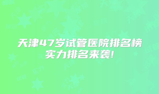 天津47岁试管医院排名榜实力排名来袭!