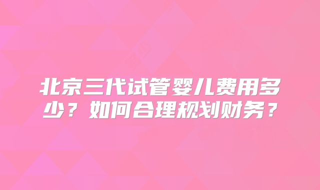 北京三代试管婴儿费用多少？如何合理规划财务？