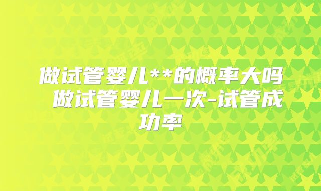 做试管婴儿**的概率大吗 做试管婴儿一次-试管成功率