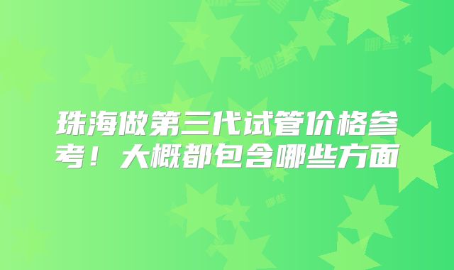 珠海做第三代试管价格参考！大概都包含哪些方面