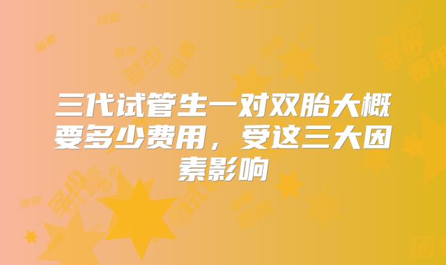 三代试管生一对双胎大概要多少费用，受这三大因素影响