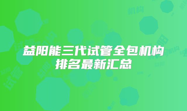 益阳能三代试管全包机构排名最新汇总
