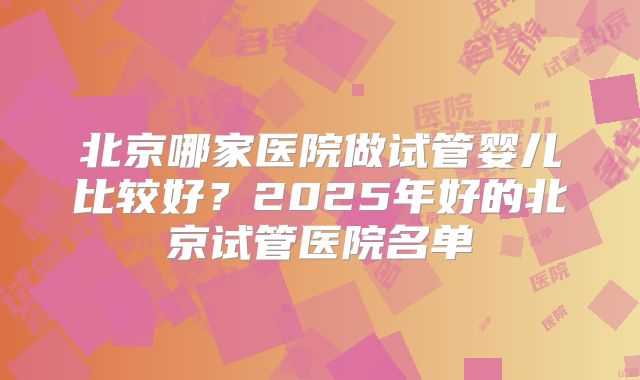北京哪家医院做试管婴儿比较好？2025年好的北京试管医院名单