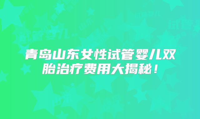 青岛山东女性试管婴儿双胎治疗费用大揭秘！