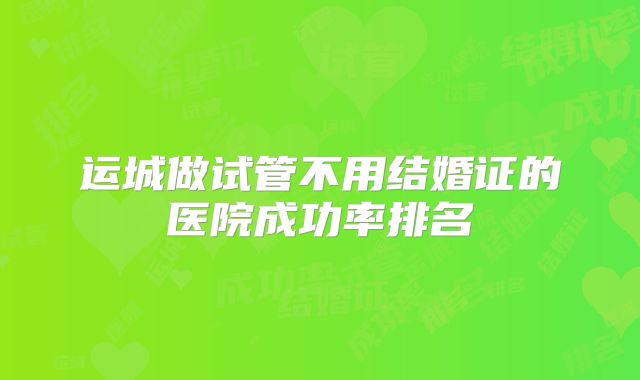 运城做试管不用结婚证的医院成功率排名
