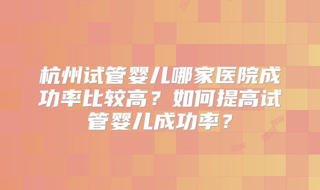 杭州试管婴儿哪家医院成功率比较高？如何提高试管婴儿成功率？