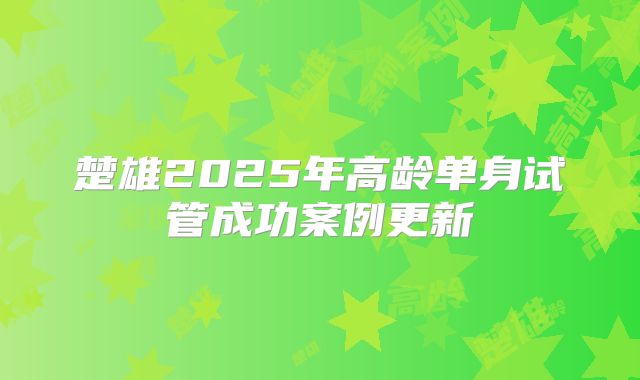 楚雄2025年高龄单身试管成功案例更新