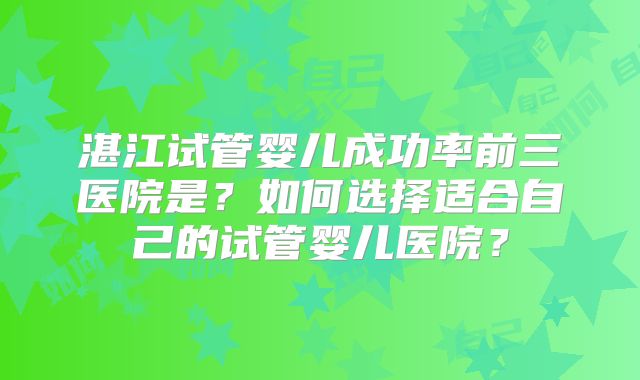 湛江试管婴儿成功率前三医院是?如何选择适合自己的试管婴儿医院?