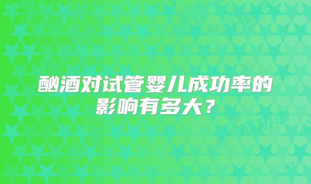 酗酒对试管婴儿成功率的影响有多大?