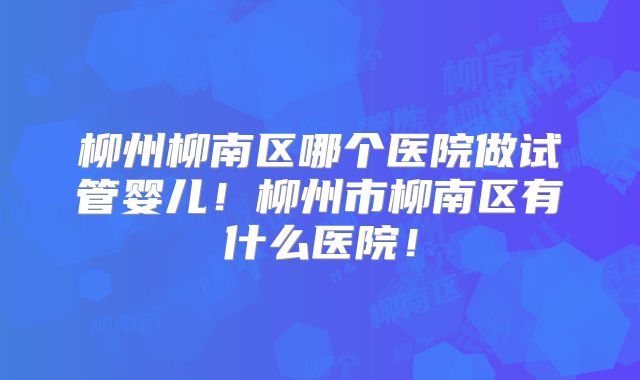 柳州柳南区哪个医院做试管婴儿！柳州市柳南区有什么医院！