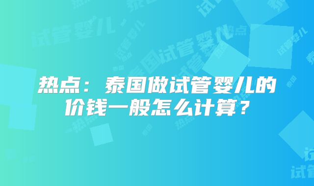热点：泰国做试管婴儿的价钱一般怎么计算？