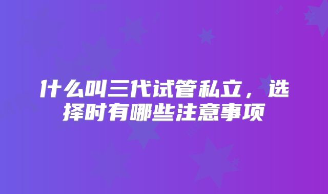什么叫三代试管私立，选择时有哪些注意事项