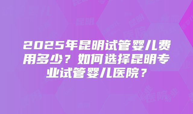 2025年昆明试管婴儿费用多少？如何选择昆明专业试管婴儿医院？