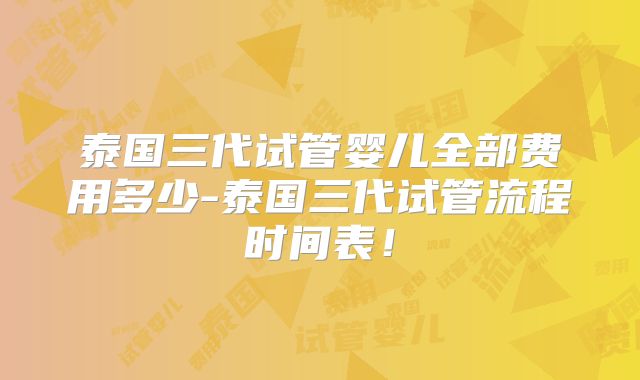 泰国三代试管婴儿全部费用多少-泰国三代试管流程时间表！