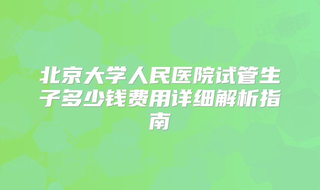 北京大学人民医院试管生子多少钱费用详细解析指南