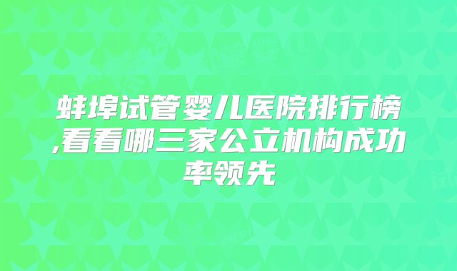蚌埠试管婴儿医院排行榜,看看哪三家公立机构成功率领先