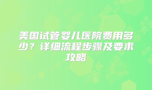 美国试管婴儿医院费用多少?详细流程步骤及要求攻略