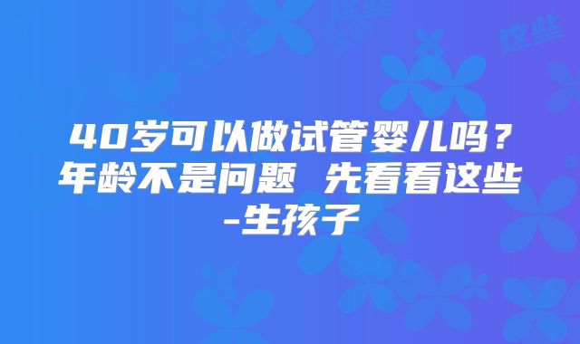 40岁可以做试管婴儿吗？年龄不是问题 先看看这些-生孩子