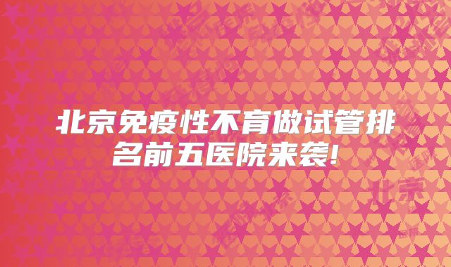 北京免疫性不育做试管排名前五医院来袭!