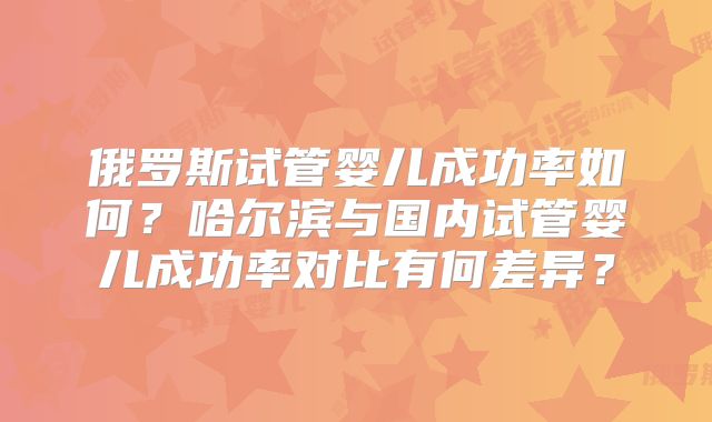 俄罗斯试管婴儿成功率如何?哈尔滨与国内试管婴儿成功率对比有何差异?