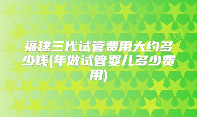 福建三代试管费用大约多少钱(年做试管婴儿多少费用)