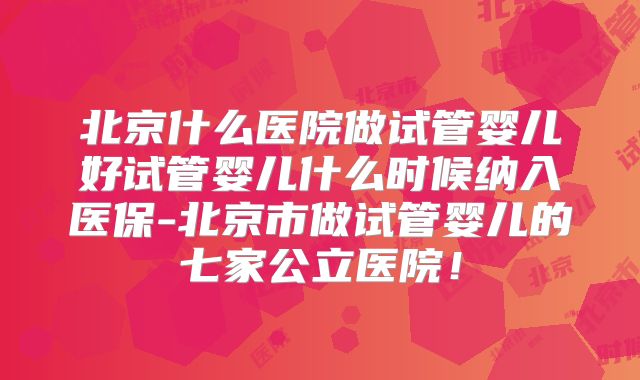 北京什么医院做试管婴儿好试管婴儿什么时候纳入医保-北京市做试管婴儿的七家公立医院！
