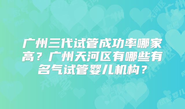 广州三代试管成功率哪家高？广州天河区有哪些有名气试管婴儿机构？