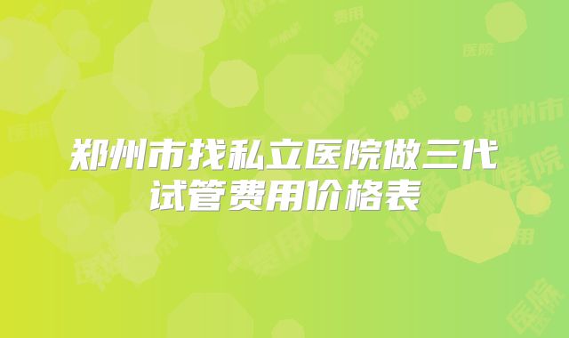 郑州市找私立医院做三代试管费用价格表