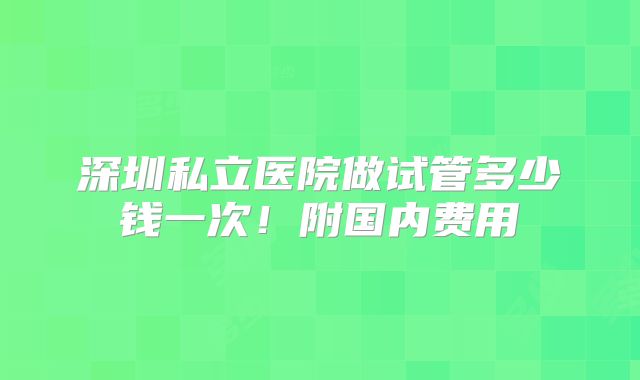 深圳私立医院做试管多少钱一次！附国内费用