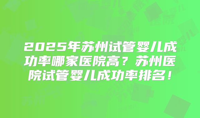 2025年苏州试管婴儿成功率哪家医院高？苏州医院试管婴儿成功率排名！