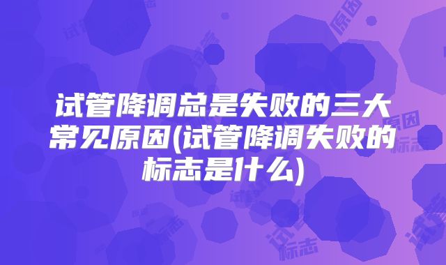 试管降调总是失败的三大常见原因(试管降调失败的标志是什么)