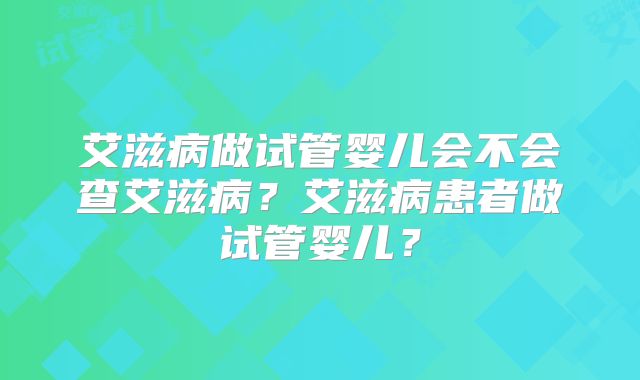 艾滋病做试管婴儿会不会查艾滋病？艾滋病患者做试管婴儿？